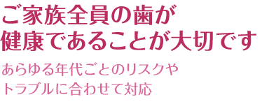 ご家族全員の歯が健康であることが大切です あらゆる年代ごとのリスクやトラブルに合わせて対応