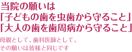 当院の願いは「子どもの歯を虫歯から守ること」「大人の歯を歯周病から守ること」母親として、歯科医師として、その願いは皆様と同じです