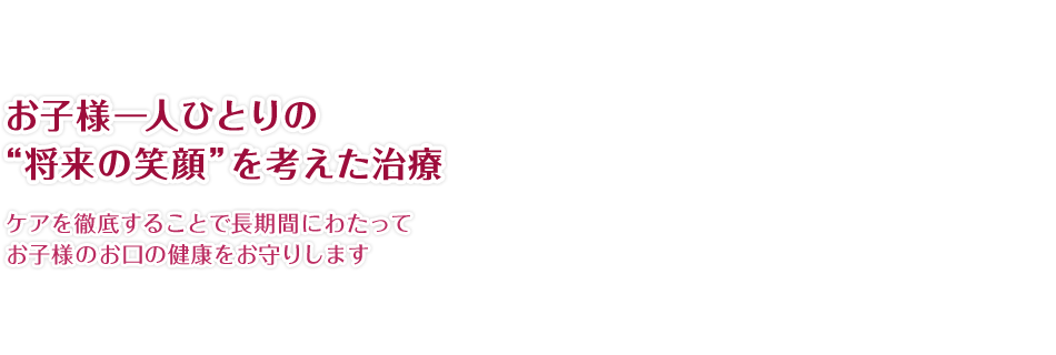 お子様一人ひとりの“将来の笑顔”を考えた治療 ケアを徹底することで長期間にわたってお子様のお口の健康をお守りします