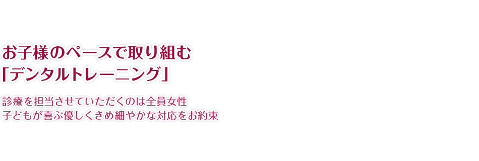 お子様のペースで取り組む「デンタルトレーニング」診療を担当させていただくのは全員女性子どもが喜ぶ優しくきめ細やかな対応をお約束