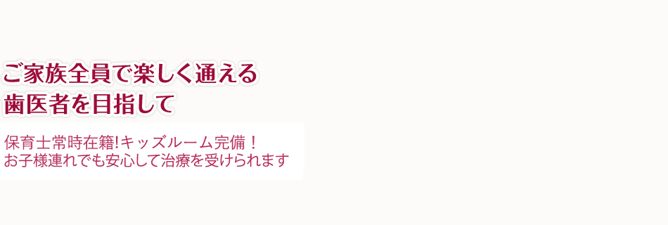 ご家族全員で楽しく通える歯医者を目指して 平日午前は保育士在籍！キッズルーム完備！お子様連れでも安心して治療を受けられます